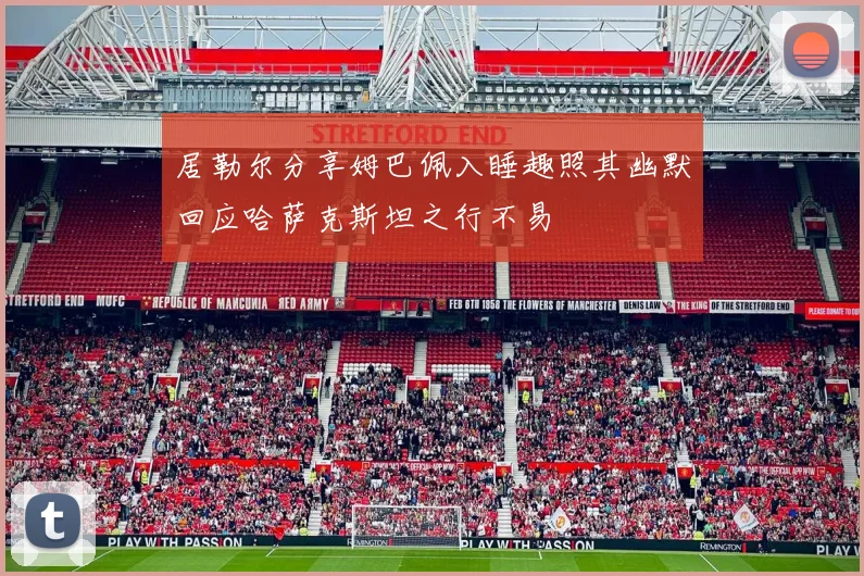 居勒尔分享姆巴佩入睡趣照其幽默回应哈萨克斯坦之行不易