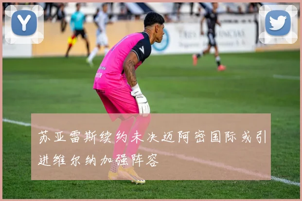 苏亚雷斯续约未决迈阿密国际或引进维尔纳加强阵容