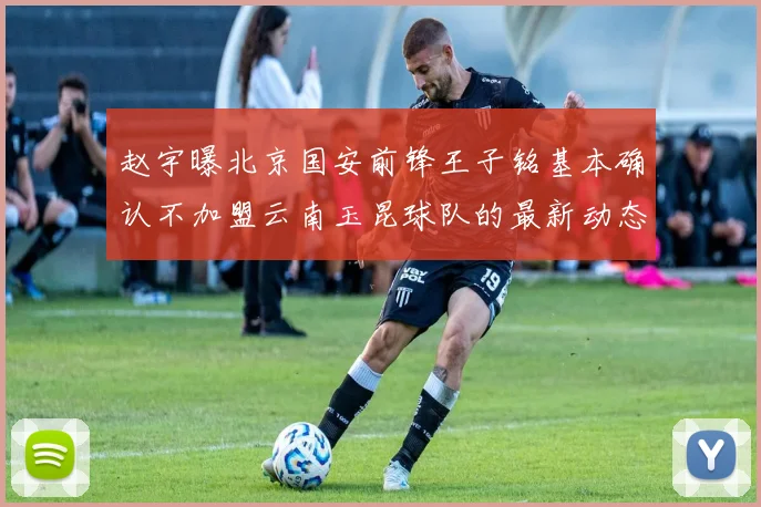 赵宇曝北京国安前锋王子铭基本确认不加盟云南玉昆球队的最新动态