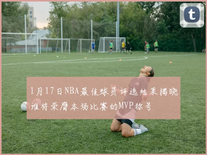 1月17日NBA最佳球员评选结果揭晓谁将荣膺本场比赛的MVP称号