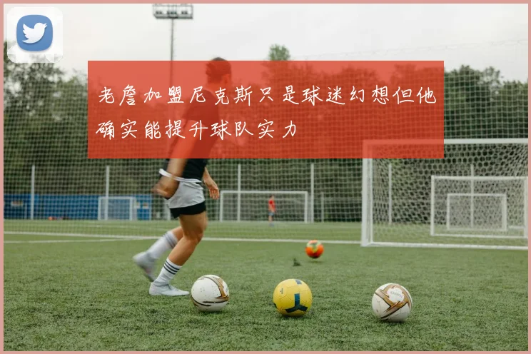 老詹加盟尼克斯只是球迷幻想但他确实能提升球队实力