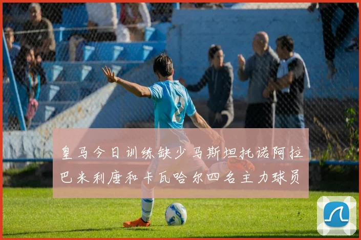 皇马今日训练缺少马斯坦托诺阿拉巴米利唐和卡瓦哈尔四名主力球员