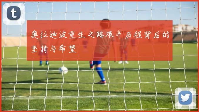 奥拉迪波重生之路艰辛历程背后的坚持与希望