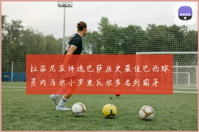 拉菲尼亚评选巴萨历史最佳巴西球员内马尔小罗里瓦尔多名列前茅