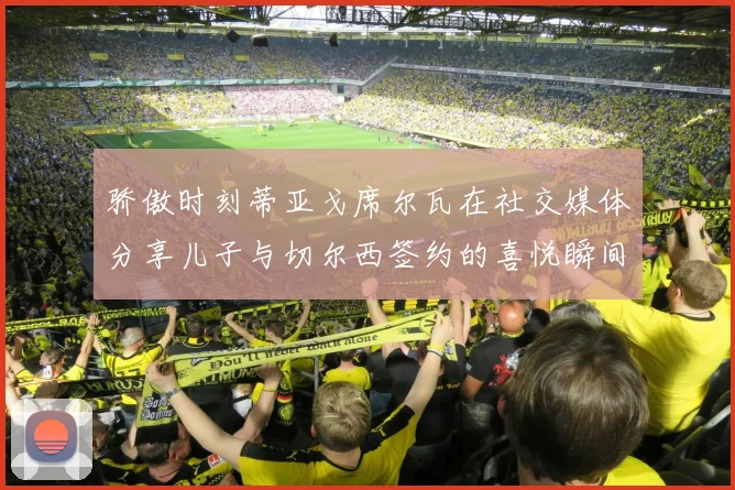 骄傲时刻蒂亚戈席尔瓦在社交媒体分享儿子与切尔西签约的喜悦瞬间
