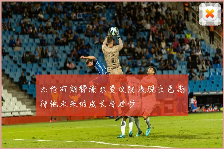 杰伦布朗赞谢尔曼攻防表现出色期待他未来的成长与进步