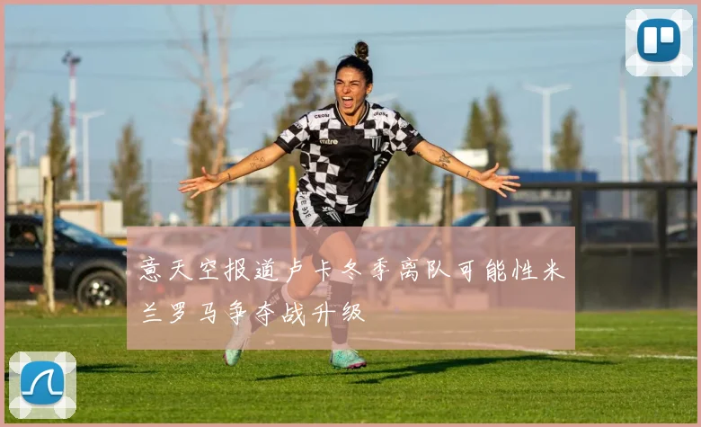 意天空报道卢卡冬季离队可能性米兰罗马争夺战升级