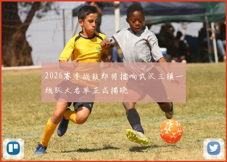 2026赛季战鼓即将擂响武汉三镇一线队大名单正式揭晓