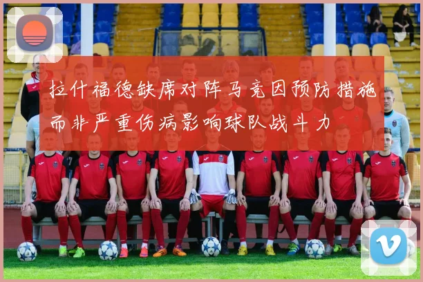 拉什福德缺席对阵马竞因预防措施而非严重伤病影响球队战斗力