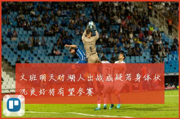 文班明天对湖人出战成疑若身体状况良好将有望参赛