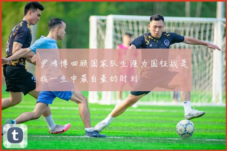 尹鸿博回顾国家队生涯为国征战是我一生中最自豪的时刻